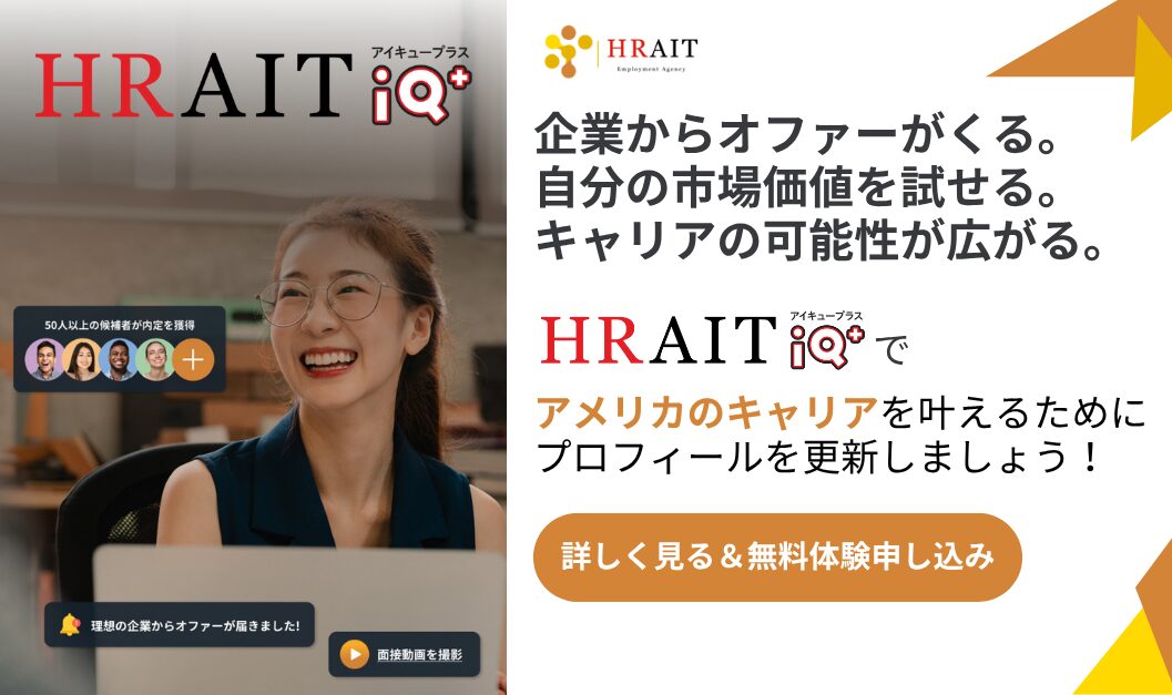 企業からオファーが来る。自分の市場価値を試せる。キャリアの可能性がひろがる。HRAIT IQ+でアメリカのキャリアを叶えるためにプロフィールを更新しましょう。詳しく見る＆無料体験申し込み